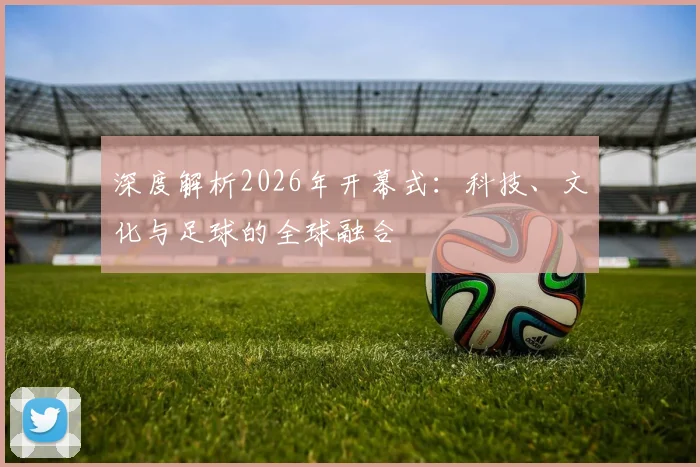 深度解析2026年开幕式：科技、文化与足球的全球融合