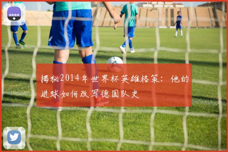 揭秘2014年世界杯英雄格策：他的进球如何改写德国队史