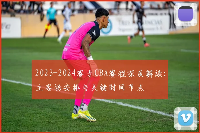 2023-2024赛季CBA赛程深度解读:主客场安排与关键时间节点