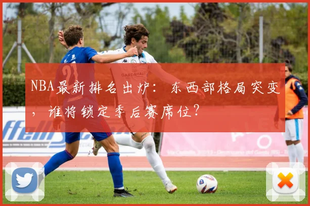 NBA最新排名出炉：东西部格局突变，谁将锁定季后赛席位？
