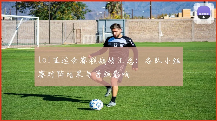 lol亚运会赛程战绩汇总：各队小组赛对阵结果与晋级影响