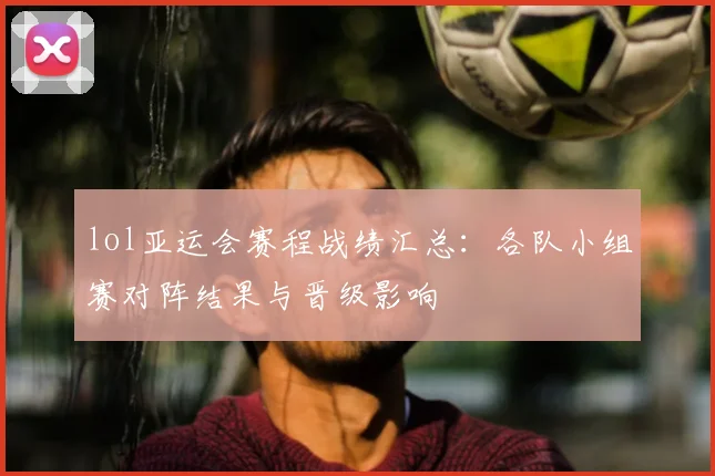 lol亚运会赛程战绩汇总：各队小组赛对阵结果与晋级影响