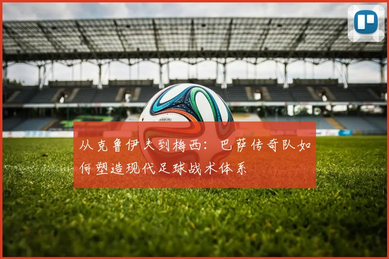从克鲁伊夫到梅西：巴萨传奇队如何塑造现代足球战术体系