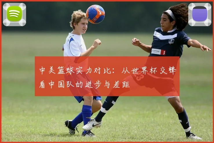 中美篮球实力对比：从世界杯交锋看中国队的进步与差距
