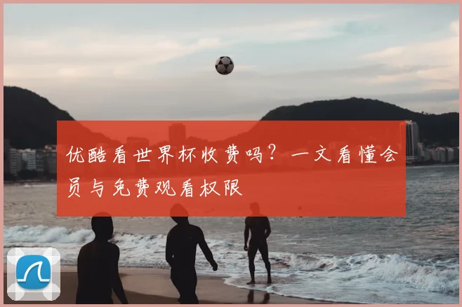 优酷看世界杯收费吗？一文看懂会员与免费观看权限