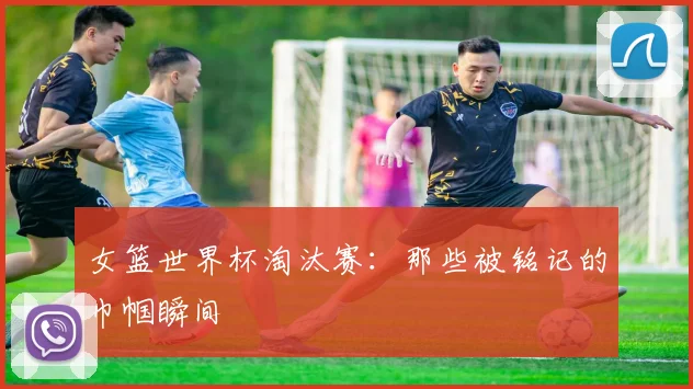 女篮世界杯淘汰赛：那些被铭记的巾帼瞬间