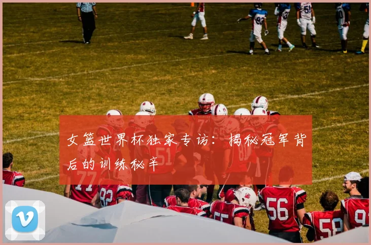 女篮世界杯独家专访：揭秘冠军背后的训练秘辛