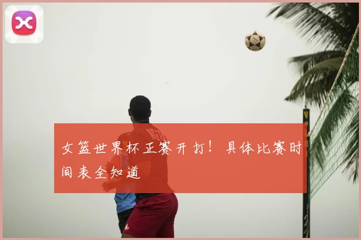 女篮世界杯正赛开打！具体比赛时间表全知道