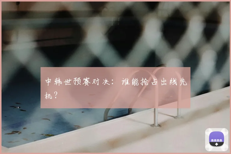 中韩世预赛对决：谁能抢占出线先机？