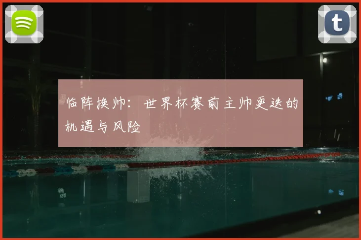 临阵换帅：世界杯赛前主帅更迭的机遇与风险