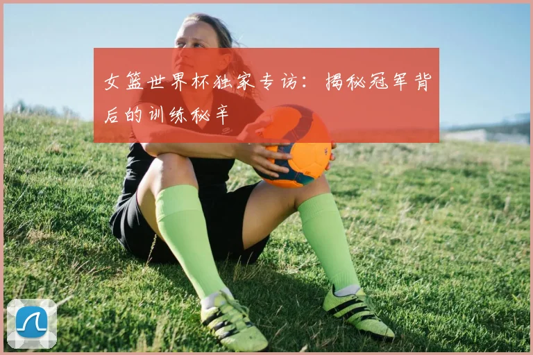 女篮世界杯独家专访：揭秘冠军背后的训练秘辛
