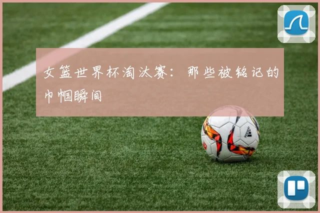 女篮世界杯淘汰赛：那些被铭记的巾帼瞬间