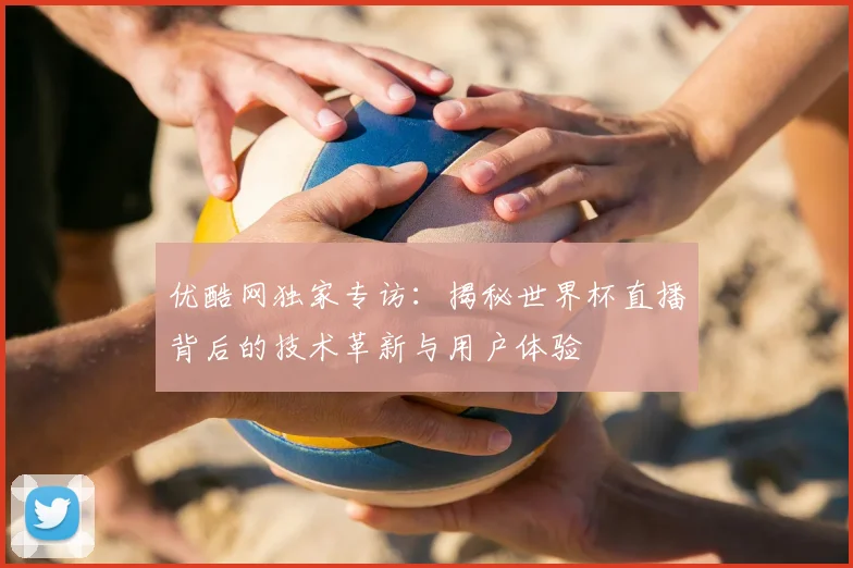 优酷网独家专访:揭秘世界杯直播背后的技术革新与用户体验