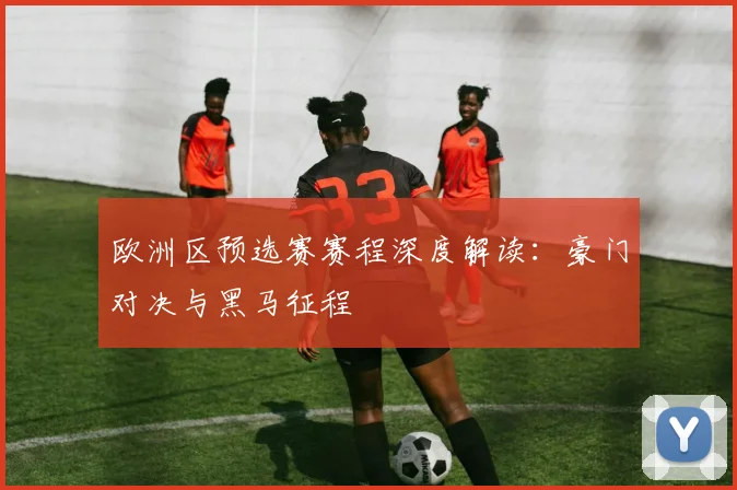 欧洲区预选赛赛程深度解读：豪门对决与黑马征程